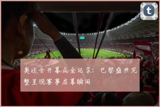 奥运会开幕式全记录:巴黎盛典完整呈现赛事启幕瞬间