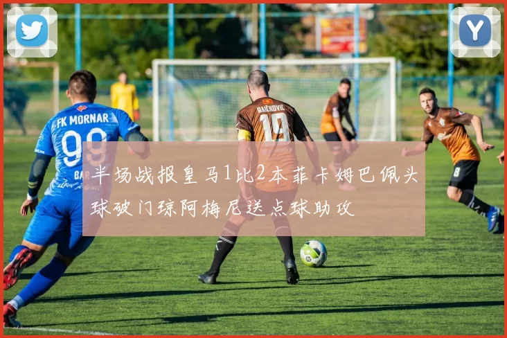 半场战报皇马1比2本菲卡姆巴佩头球破门琼阿梅尼送点球助攻