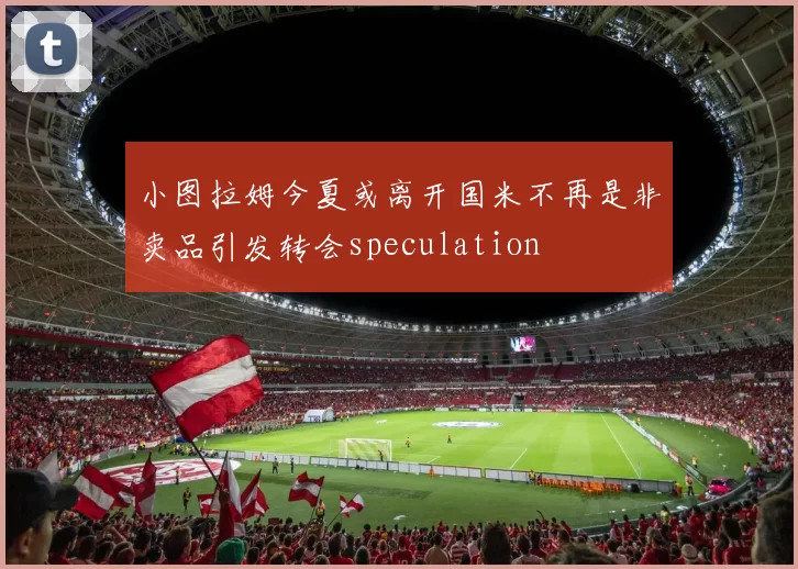 小图拉姆今夏或离开国米不再是非卖品引发转会speculation