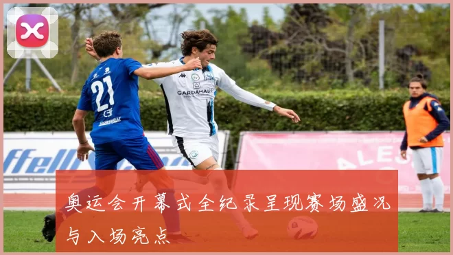 奥运会开幕式全纪录呈现赛场盛况与入场亮点