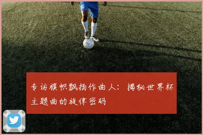 专访旗帜飘扬作曲人：揭秘世界杯主题曲的旋律密码