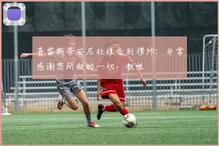 普雷斯蒂安尼社媒告别穆帅：非常感谢您所做的一切，教练