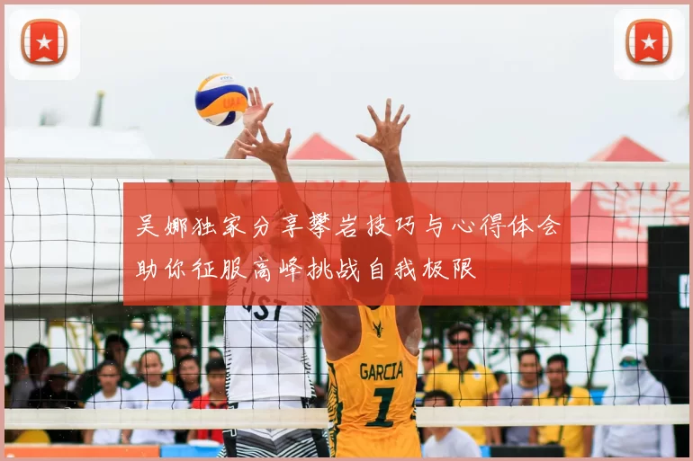 吴娜独家分享攀岩技巧与心得体会助你征服高峰挑战自我极限