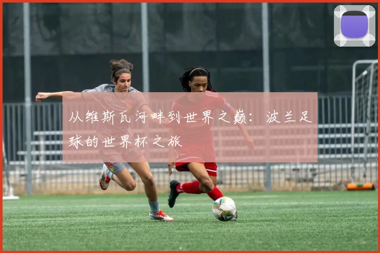 从维斯瓦河畔到世界之巅：波兰足球的世界杯之旅