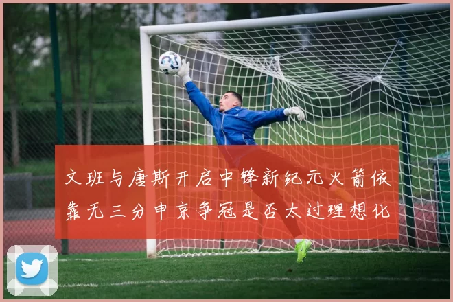 文班与唐斯开启中锋新纪元火箭依靠无三分申京争冠是否太过理想化