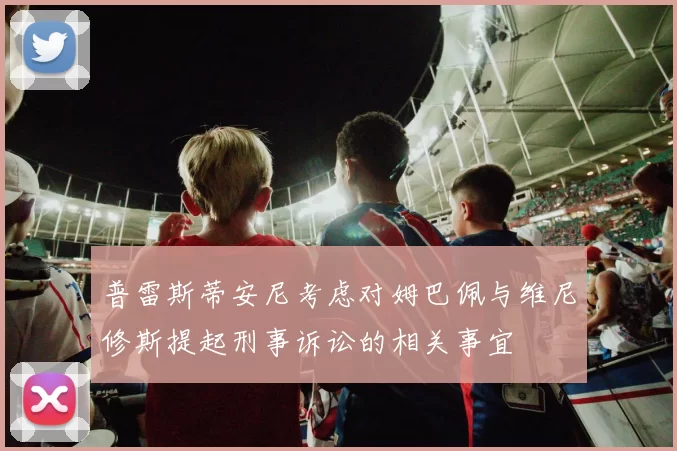普雷斯蒂安尼考虑对姆巴佩与维尼修斯提起刑事诉讼的相关事宜