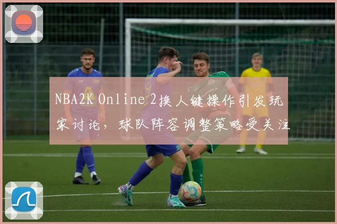 NBA2K Online 2换人键操作引发玩家讨论，球队阵容调整策略受关注