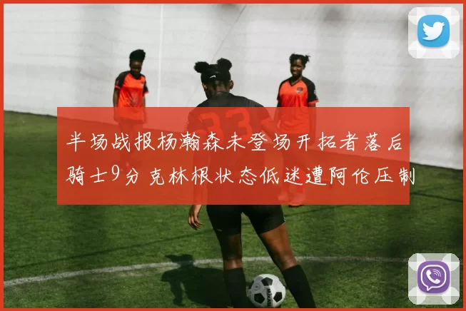半场战报杨瀚森未登场开拓者落后骑士9分克林根状态低迷遭阿伦压制