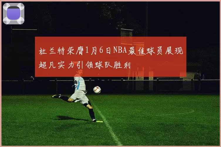 杜兰特荣膺1月6日NBA最佳球员展现超凡实力引领球队胜利