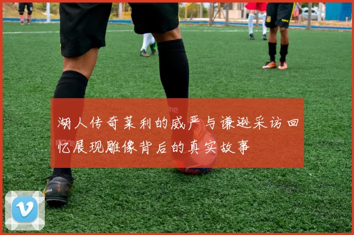 湖人传奇莱利的威严与谦逊采访回忆展现雕像背后的真实故事