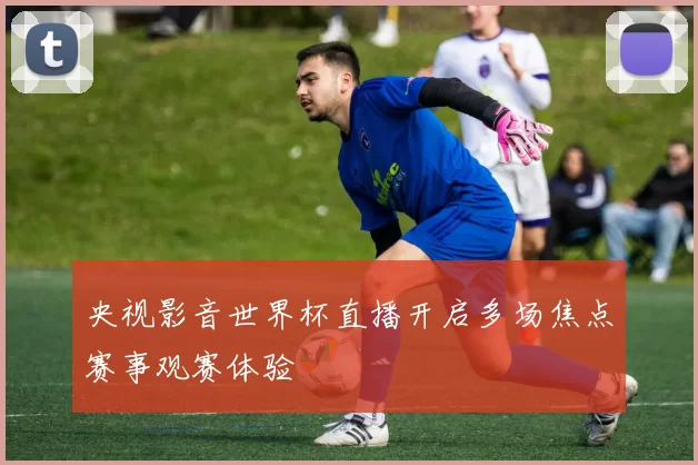 央视影音世界杯直播开启多场焦点赛事观赛体验