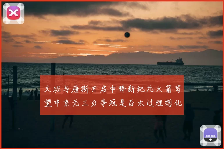 文班与唐斯开启中锋新纪元火箭寄望申京无三分争冠是否太过理想化