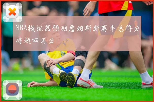 NBA模拟器预测詹姆斯新赛季总得分将超四万分