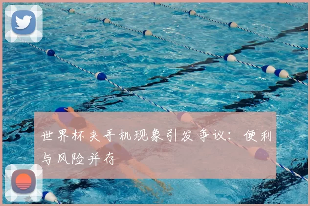 世界杯夹手机现象引发争议:便利与风险并存