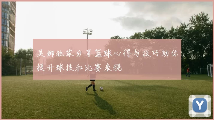 吴娜独家分享篮球心得与技巧助你提升球技和比赛表现