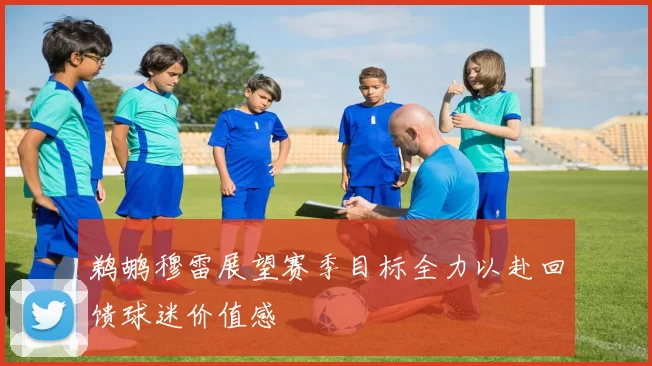 鹈鹕穆雷展望赛季目标全力以赴回馈球迷价值感