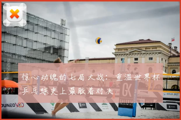 惊心动魄的七局大战：重温世界杯乒乓球史上最胶着对决