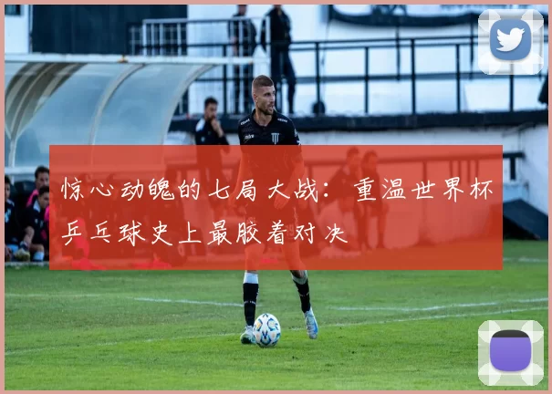 惊心动魄的七局大战:重温世界杯乒乓球史上最胶着对决