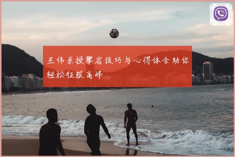 王伟亲授攀岩技巧与心得体会助你轻松征服高峰