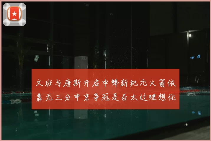 文班与唐斯开启中锋新纪元火箭依靠无三分申京争冠是否太过理想化