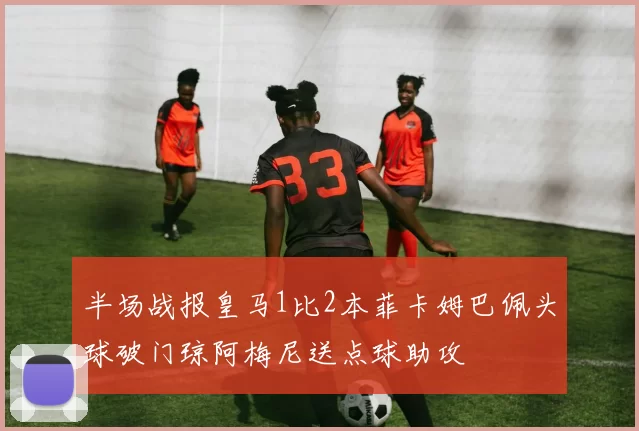半场战报皇马1比2本菲卡姆巴佩头球破门琼阿梅尼送点球助攻