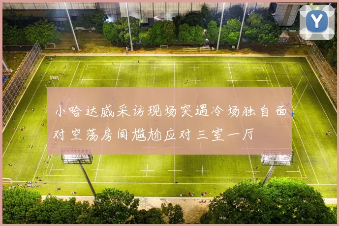 小哈达威采访现场突遇冷场独自面对空荡房间尴尬应对三室一厅