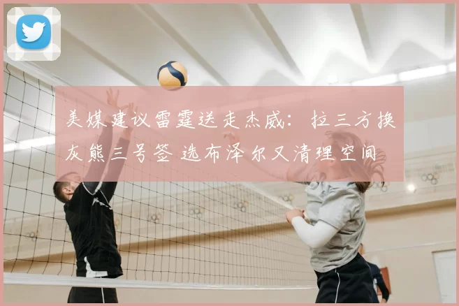 美媒建议雷霆送走杰威:拉三方换灰熊三号签 选布泽尔又清理空间