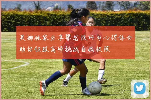 吴娜独家分享攀岩技巧与心得体会助你征服高峰挑战自我极限