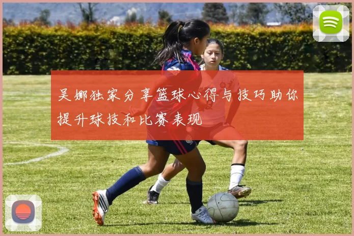 吴娜独家分享篮球心得与技巧助你提升球技和比赛表现