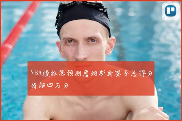 NBA模拟器预测詹姆斯新赛季总得分将超四万分