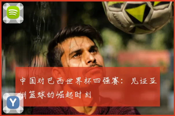 中国对巴西世界杯四强赛：见证亚洲篮球的崛起时刻