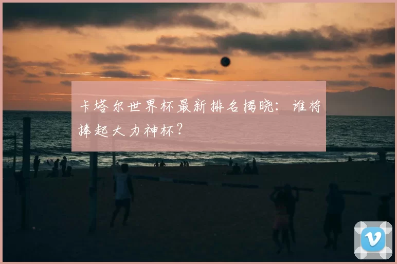 卡塔尔世界杯最新排名揭晓：谁将捧起大力神杯？