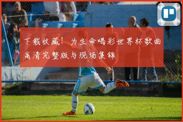 下载收藏！为生命喝彩世界杯歌曲高清完整版与现场集锦