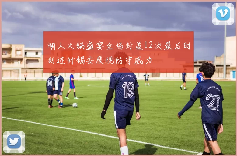 湖人火锅盛宴全场封盖12次最后时刻连封锡安展现防守威力