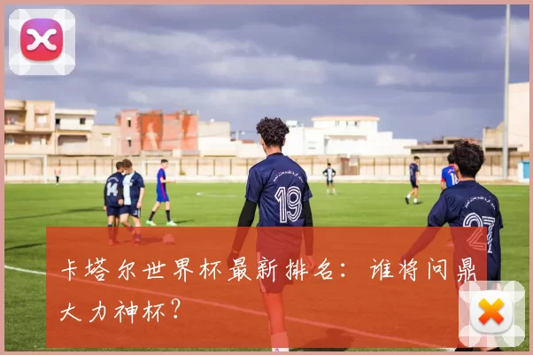 卡塔尔世界杯最新排名:谁将问鼎大力神杯?