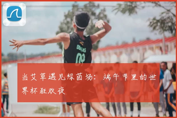 当艾草遇见绿茵场：端午节里的世界杯狂欢夜