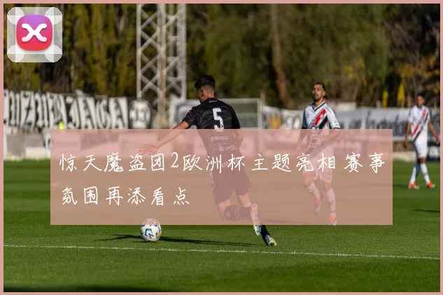 惊天魔盗团2欧洲杯主题亮相 赛事氛围再添看点