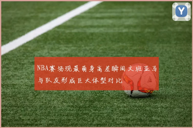 NBA赛场现最萌身高差瞬间文班亚马与队友形成巨大体型对比