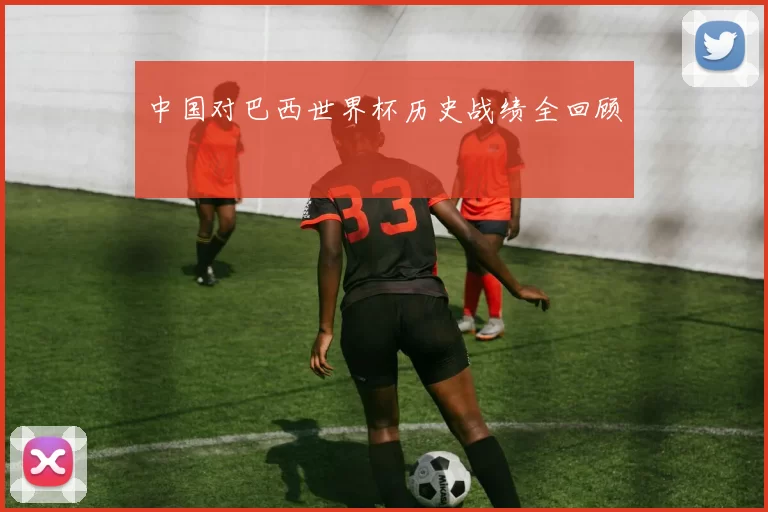 中国对巴西世界杯历史战绩全回顾