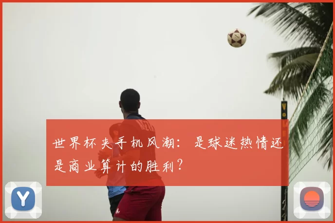 世界杯夹手机风潮：是球迷热情还是商业算计的胜利？