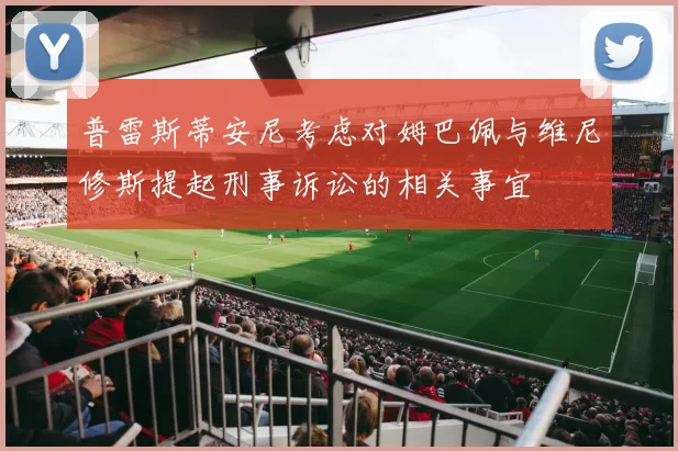 普雷斯蒂安尼考虑对姆巴佩与维尼修斯提起刑事诉讼的相关事宜