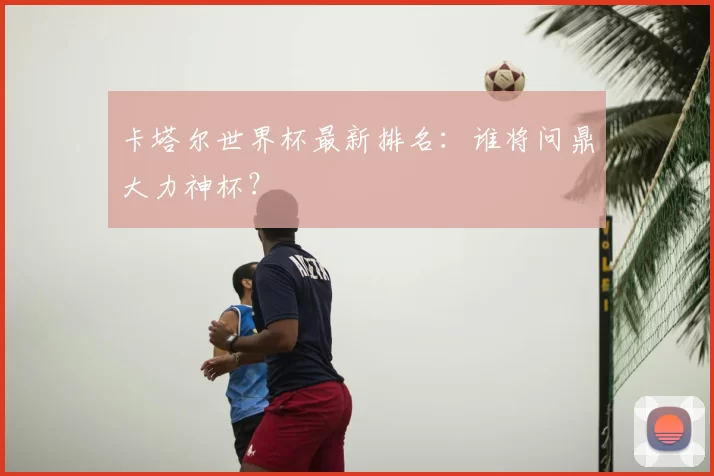 卡塔尔世界杯最新排名：谁将问鼎大力神杯？