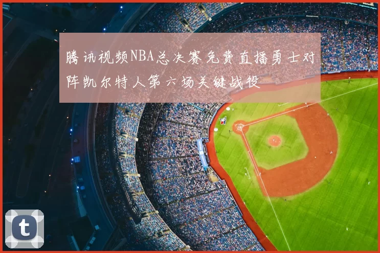 腾讯视频NBA总决赛免费直播勇士对阵凯尔特人第六场关键战役