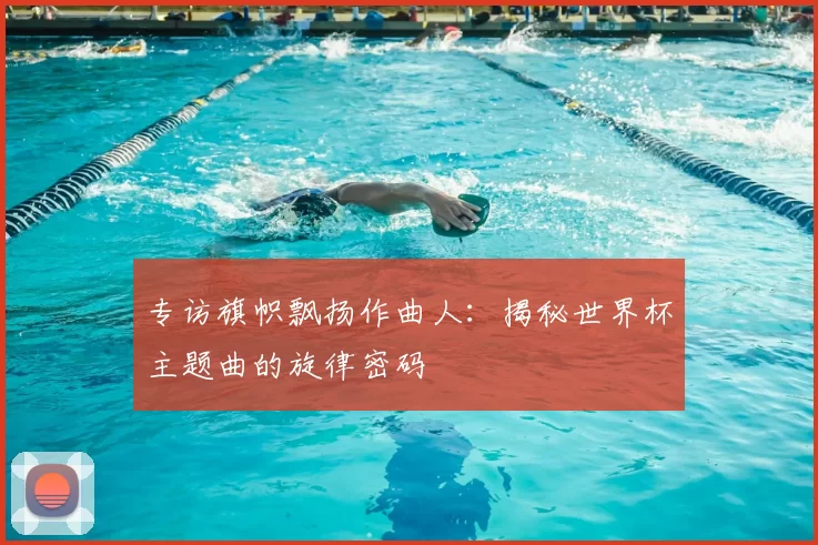 专访旗帜飘扬作曲人：揭秘世界杯主题曲的旋律密码